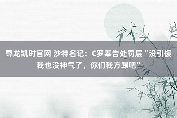 尊龙凯时官网 沙特名记：C罗奉告处罚层“没引援我也没神气了，你们我方踢吧”