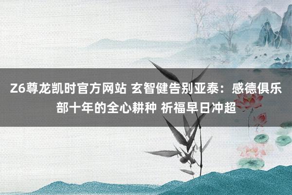 Z6尊龙凯时官方网站 玄智健告别亚泰：感德俱乐部十年的全心耕种 祈福早日冲超