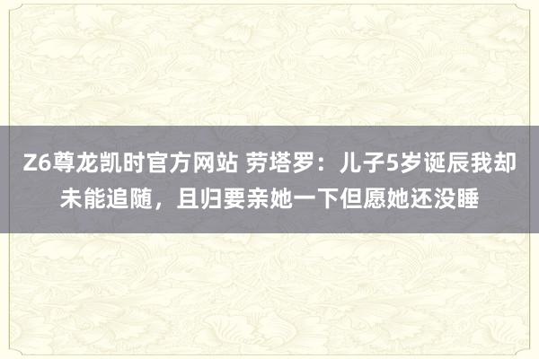 Z6尊龙凯时官方网站 劳塔罗：儿子5岁诞辰我却未能追随，且归要亲她一下但愿她还没睡