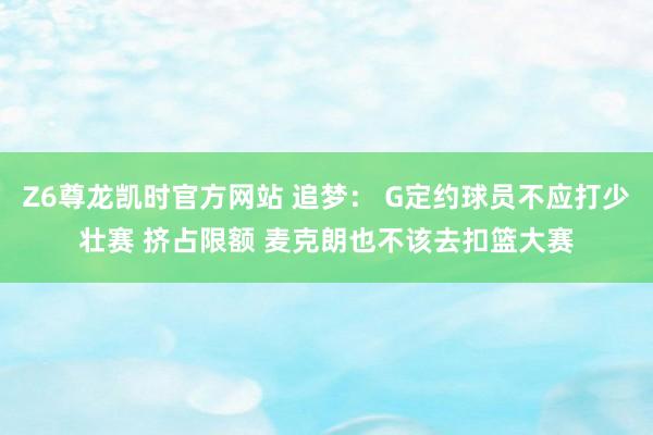 Z6尊龙凯时官方网站 追梦： G定约球员不应打少壮赛 挤占限额 麦克朗也不该去扣篮大赛