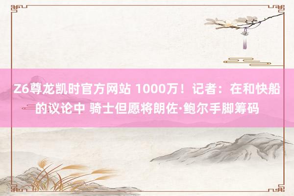 Z6尊龙凯时官方网站 1000万！记者：在和快船的议论中 骑士但愿将朗佐·鲍尔手脚筹码