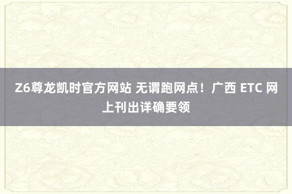 Z6尊龙凯时官方网站 无谓跑网点！广西 ETC 网上刊出详确要领