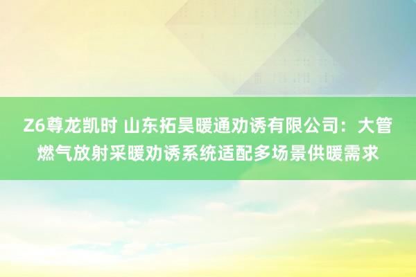 Z6尊龙凯时 山东拓昊暖通劝诱有限公司：大管燃气放射采暖劝诱系统适配多场景供暖需求