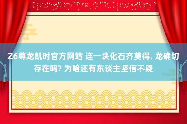 Z6尊龙凯时官方网站 连一块化石齐莫得， 龙确切存在吗? 为啥还有东谈主坚信不疑