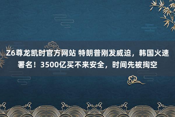 Z6尊龙凯时官方网站 特朗普刚发威迫，韩国火速署名！3500亿买不来安全，时间先被掏空