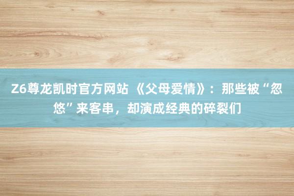 Z6尊龙凯时官方网站 《父母爱情》：那些被“忽悠”来客串，却演成经典的碎裂们