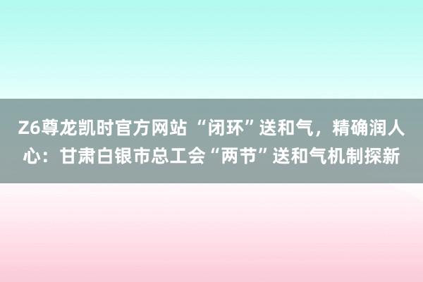 Z6尊龙凯时官方网站 “闭环”送和气，精确润人心：甘肃白银市总工会“两节”送和气机制探新
