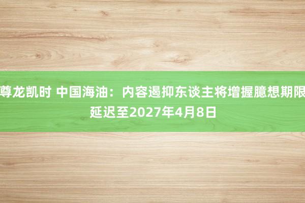 尊龙凯时 中国海油：内容遏抑东谈主将增握臆想期限延迟至2027年4月8日
