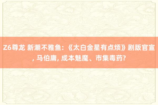 Z6尊龙 新潮不雅鱼: 《太白金星有点烦》剧版官宣， 马伯庸， 成本魅魔、市集毒药?
