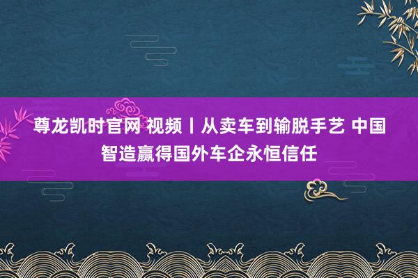 尊龙凯时官网 视频丨从卖车到输脱手艺 中国智造赢得国外车企永恒信任