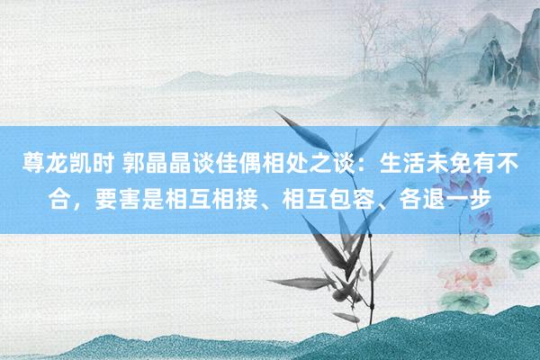 尊龙凯时 郭晶晶谈佳偶相处之谈：生活未免有不合，要害是相互相接、相互包容、各退一步