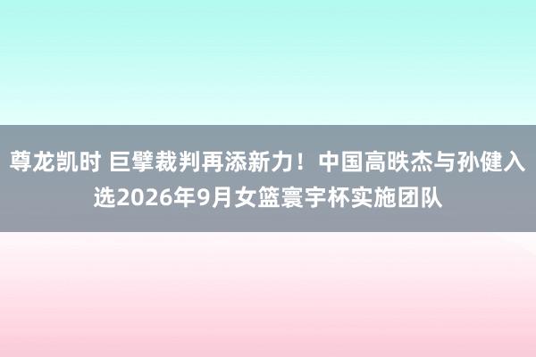 尊龙凯时 巨擘裁判再添新力！中国高昳杰与孙健入选2026年9月女篮寰宇杯实施团队