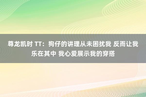 尊龙凯时 TT：狗仔的讲理从未困扰我 反而让我乐在其中 我心爱展示我的穿搭