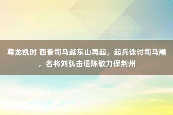 尊龙凯时 西晋司马越东山再起，起兵诛讨司马颙，名将刘弘击退陈敏力保荆州