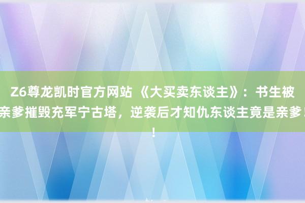 Z6尊龙凯时官方网站 《大买卖东谈主》：书生被亲爹摧毁充军宁古塔，逆袭后才知仇东谈主竟是亲爹！